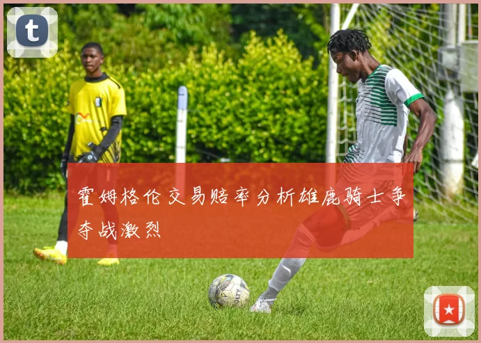 霍姆格伦交易赔率分析雄鹿骑士争夺战激烈