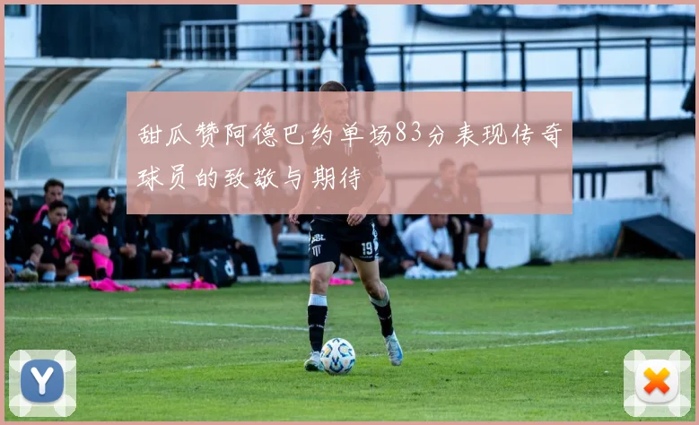 甜瓜赞阿德巴约单场83分表现传奇球员的致敬与期待