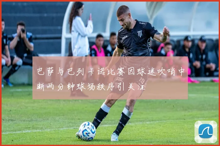 巴萨与巴列卡诺比赛因球迷吹哨中断两分钟球场秩序引关注