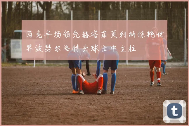 马竞半场领先赫塔菲莫利纳惊艳世界波瑟尔洛特头球击中立柱