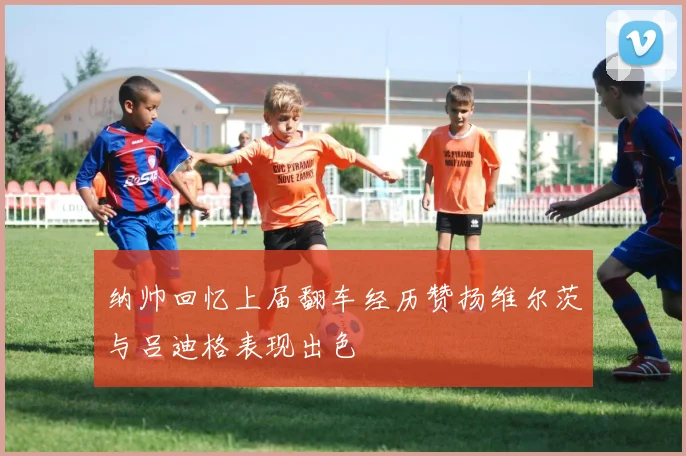 纳帅回忆上届翻车经历赞扬维尔茨与吕迪格表现出色