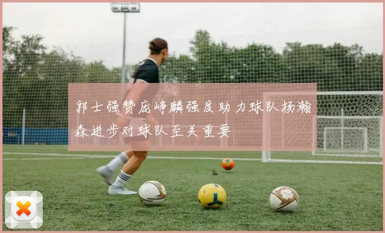 郭士强赞庞峥麟强度助力球队杨瀚森进步对球队至关重要