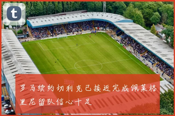 罗马续约切利克已接近完成佩莱格里尼留队信心十足