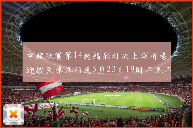 中超联赛第14轮精彩对决上海海港迎战天津津门虎5月23日19时不见不散