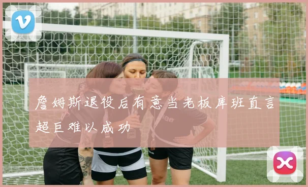 詹姆斯退役后有意当老板库班直言超巨难以成功