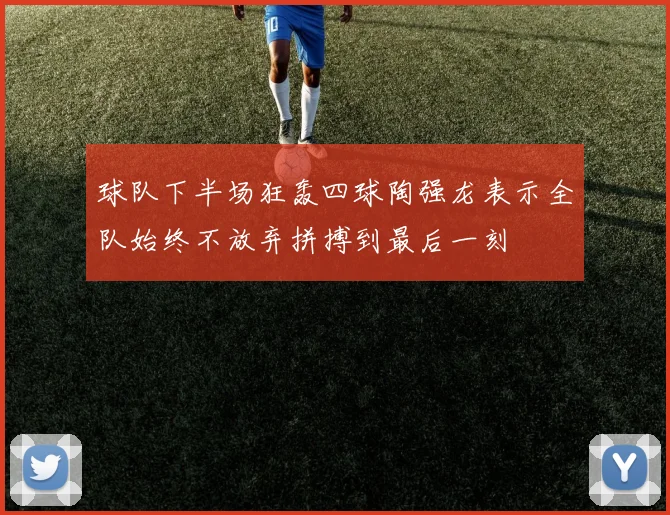 球队下半场狂轰四球陶强龙表示全队始终不放弃拼搏到最后一刻