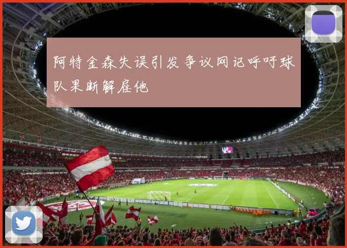 阿特金森失误引发争议网记呼吁球队果断解雇他