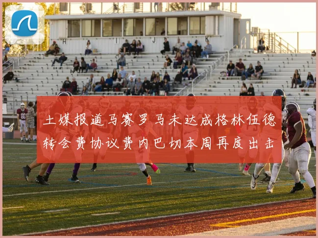 土媒报道马赛罗马未达成格林伍德转会费协议费内巴切本周再度出击