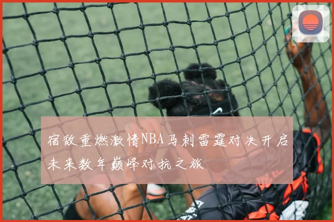 宿敌重燃激情NBA马刺雷霆对决开启未来数年巅峰对抗之旅