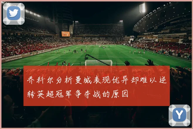 乔科尔分析曼城表现优异却难以逆转英超冠军争夺战的原因