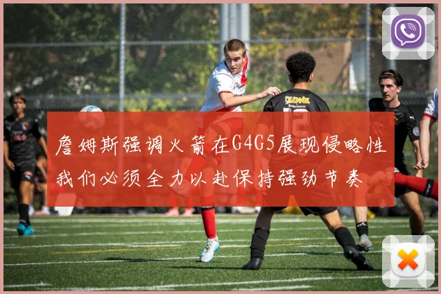 詹姆斯强调火箭在G4G5展现侵略性我们必须全力以赴保持强劲节奏