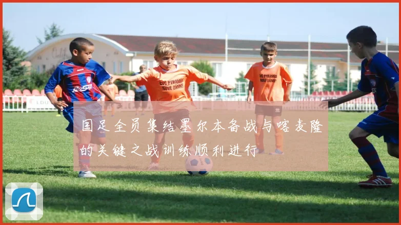 国足全员集结墨尔本备战与喀麦隆的关键之战训练顺利进行