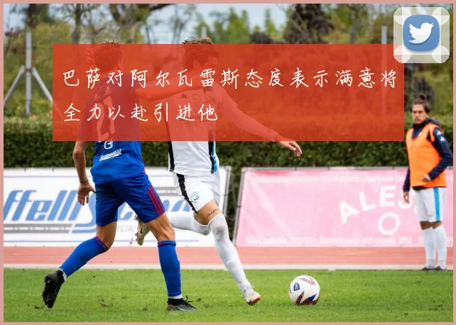 巴萨对阿尔瓦雷斯态度表示满意将全力以赴引进他