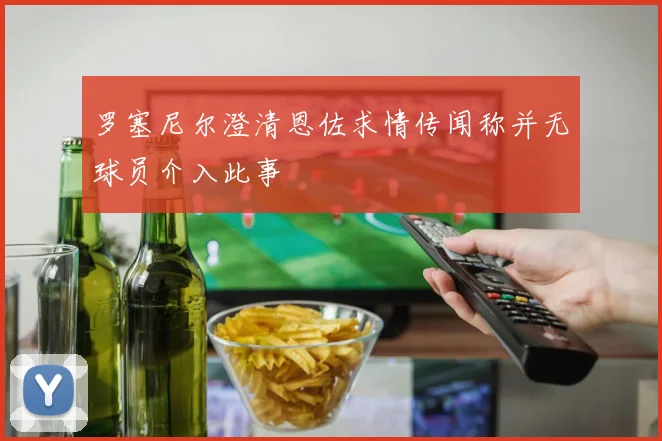 罗塞尼尔澄清恩佐求情传闻称并无球员介入此事