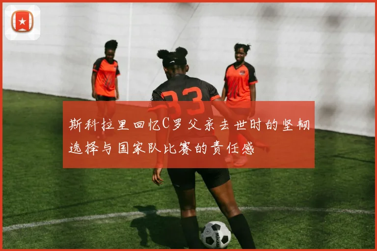 斯科拉里回忆C罗父亲去世时的坚韧选择与国家队比赛的责任感